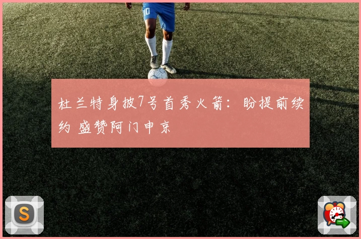 杜兰特身披7号首秀火箭：盼提前续约 盛赞阿门申京