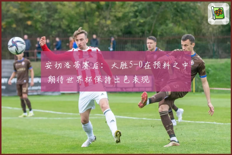 安切洛蒂赛后:大胜5-0在预料之中 期待世界杯保持出色表现