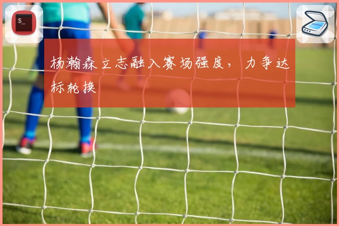 杨瀚森立志融入赛场强度，力争达标轮换