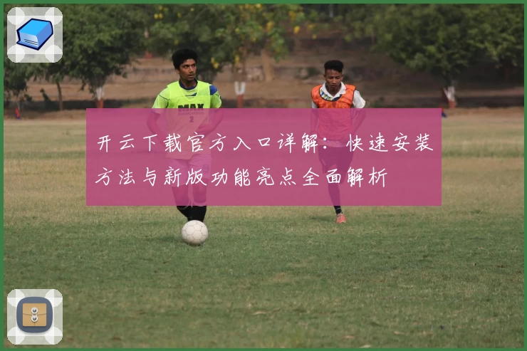 开云下载官方入口详解：快速安装方法与新版功能亮点全面解析