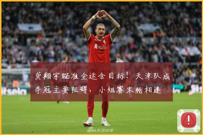 龚翔宇瞄准全运会目标！天津队成夺冠主要阻碍，小组赛末轮相逢