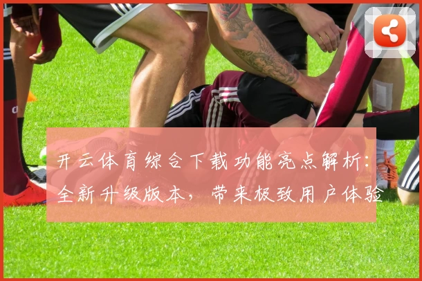 开云体育综合下载功能亮点解析:全新升级版本,带来极致用户体验与多场景适配
