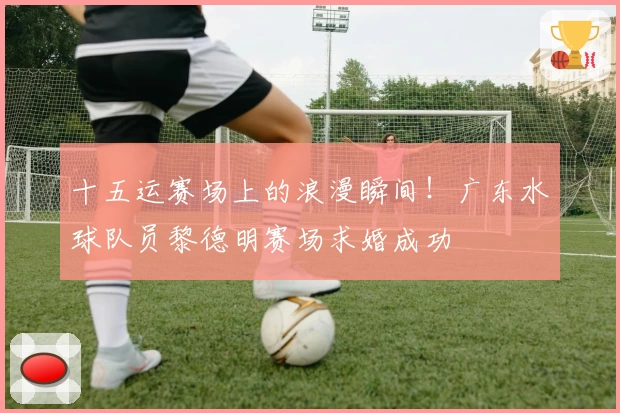 十五运赛场上的浪漫瞬间！广东水球队员黎德明赛场求婚成功