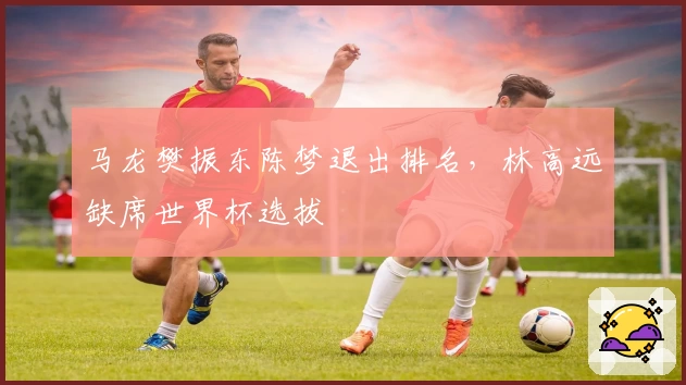 马龙樊振东陈梦退出排名，林高远缺席世界杯选拔