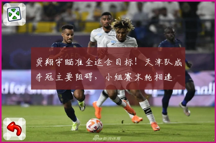 龚翔宇瞄准全运会目标！天津队成夺冠主要阻碍，小组赛末轮相逢