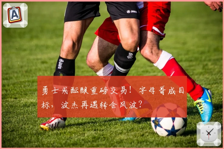 勇士或酝酿重磅交易！字母哥成目标，波杰再遇转会风波？