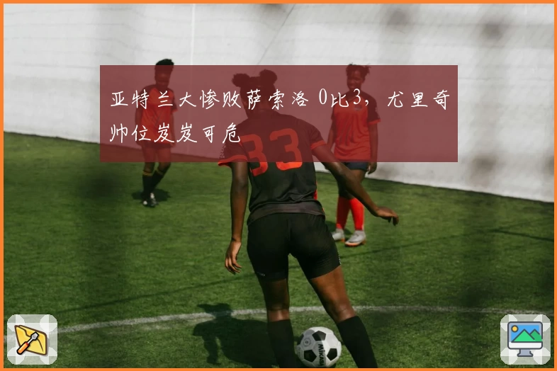 亚特兰大惨败萨索洛 0比3,尤里奇帅位岌岌可危