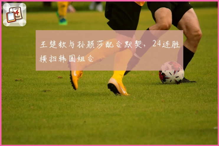 王楚钦与孙颖莎配合默契，24连胜横扫韩国组合