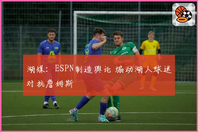 湖媒：ESPN制造舆论 煽动湖人球迷对抗詹姆斯