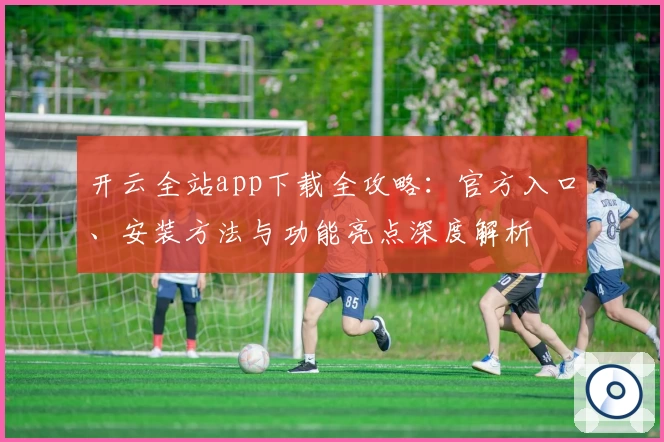 开云全站app下载全攻略:官方入口、安装方法与功能亮点深度解析